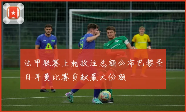 法甲联赛上轮投注总额公布巴黎圣日耳曼比赛贡献最大份额