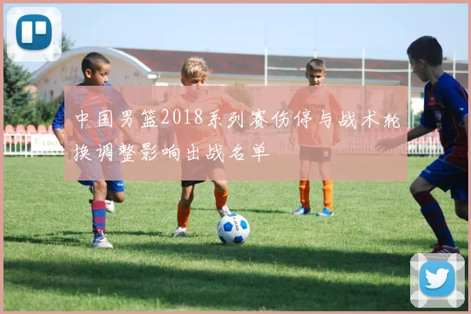 中国男篮2018系列赛伤停与战术轮换调整影响出战名单