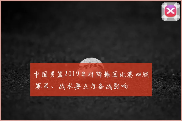 中国男篮2019年对阵韩国比赛回顾 赛果、战术要点与备战影响