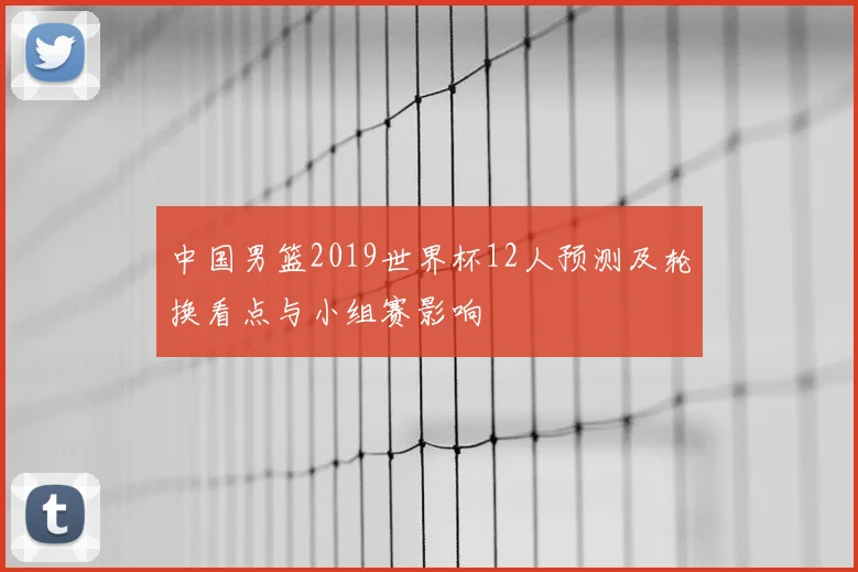 中国男篮2019世界杯12人预测及轮换看点与小组赛影响