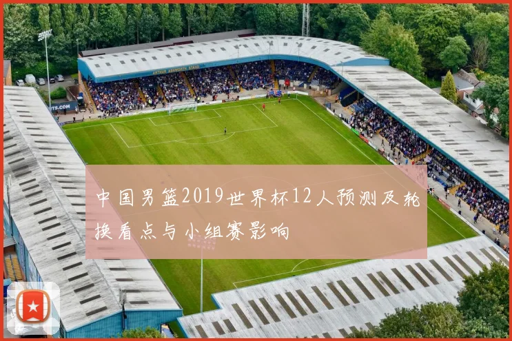 中国男篮2019世界杯12人预测及轮换看点与小组赛影响