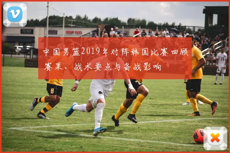 中国男篮2019年对阵韩国比赛回顾 赛果、战术要点与备战影响