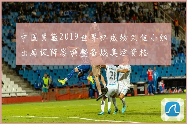 中国男篮2019世界杯成绩欠佳小组出局促阵容调整备战奥运资格
